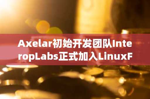 Axelar初始开发团队InteropLabs正式加入LinuxFoundationDecentralizedTrust，共建开源未来