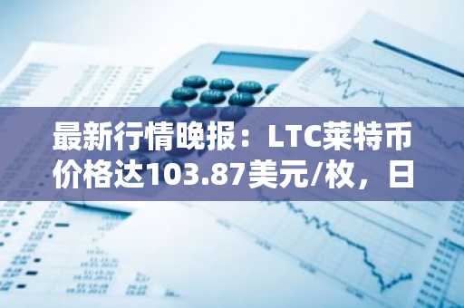 最新行情晚报：LTC莱特币价格达103.87美元/枚，日内涨幅3.03%