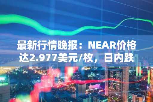 最新行情晚报：NEAR价格达2.977美元/枚，日内跌幅-3.03%