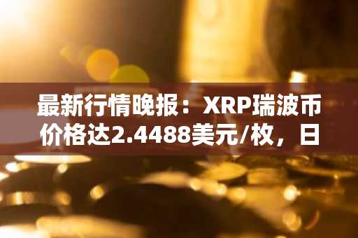 最新行情晚报：XRP瑞波币价格达2.4488美元/枚，日内跌幅-3.01%