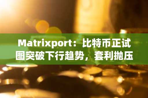 Matrixport：比特币正试图突破下行趋势，套利抛压接近尾声