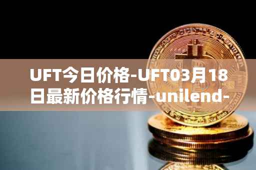 UFT今日价格-UFT03月18日最新价格行情-unilend-finance最新走势消息