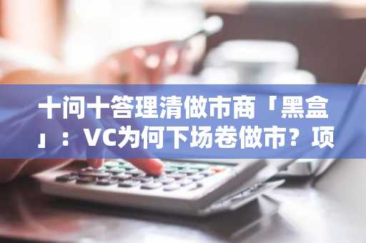 十问十答理清做市商「黑盒」：VC为何下场卷做市？项目方真的容易遭「背刺」？