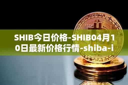 SHIB今日价格-SHIB04月10日最新价格行情-shiba-inu最新走势消息