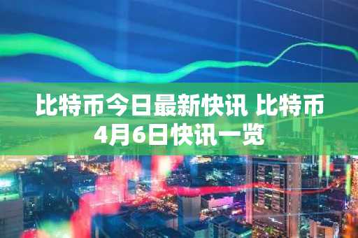 比特币今日最新快讯 比特币4月6日快讯一览