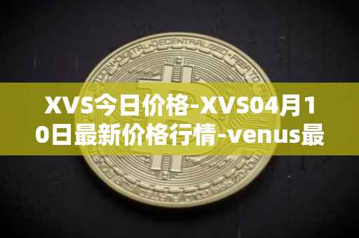 XVS今日价格-XVS04月10日最新价格行情-venus最新走势消息