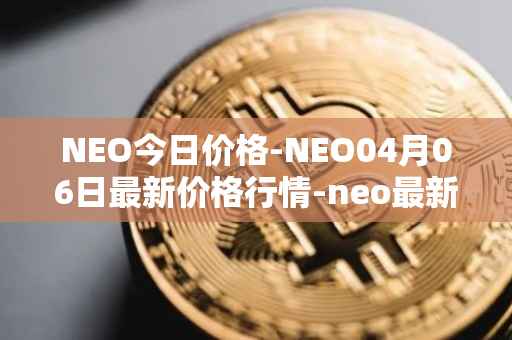 NEO今日价格-NEO04月06日最新价格行情-neo最新走势消息