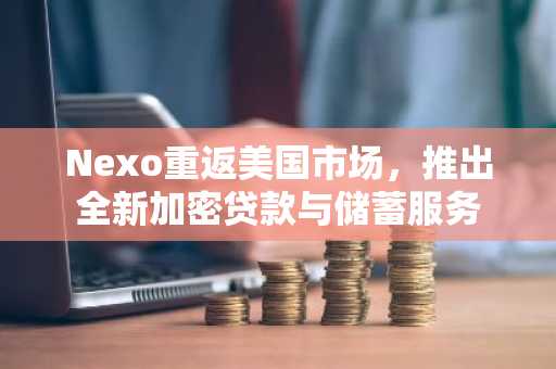 Nexo重返美国市场，推出全新加密贷款与储蓄服务