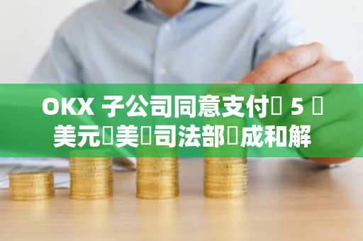 OKX 子公司同意支付約 5 億美元與美國司法部達成和解