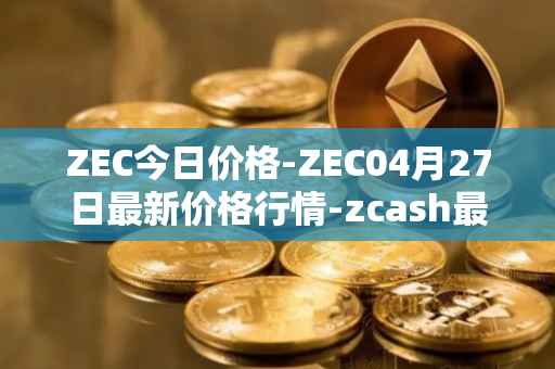 ZEC今日价格-ZEC04月27日最新价格行情-zcash最新走势消息