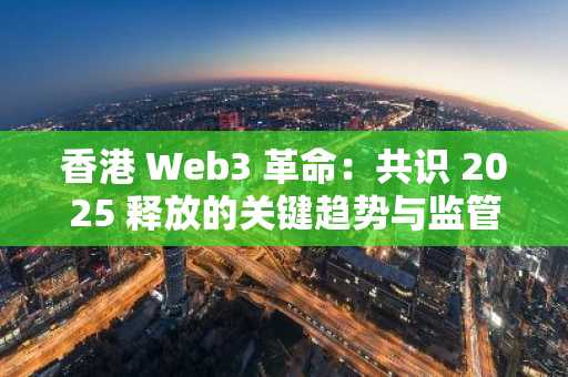 香港 Web3 革命：共识 2025 释放的关键趋势与监管政策