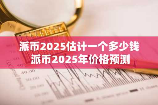 派币2025估计一个多少钱 派币2025年价格预测