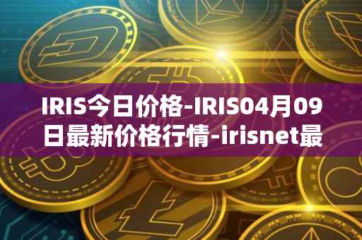 IRIS今日价格-IRIS04月09日最新价格行情-irisnet最新走势消息