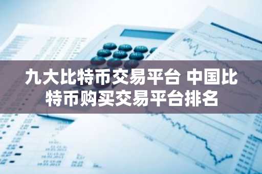 九大比特币交易平台 中国比特币购买交易平台排名