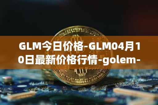 GLM今日价格-GLM04月10日最新价格行情-golem-network-tokens最新走势消息