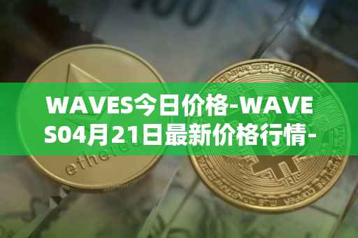 WAVES今日价格-WAVES04月21日最新价格行情-waves最新走势消息