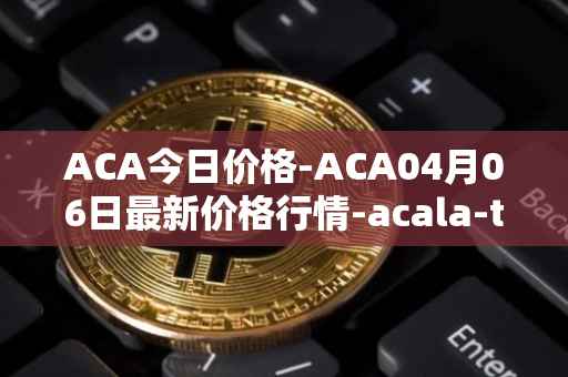 ACA今日价格-ACA04月06日最新价格行情-acala-token最新走势消息