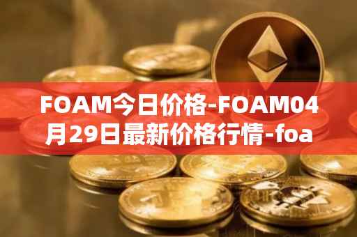 FOAM今日价格-FOAM04月29日最新价格行情-foam最新走势消息
