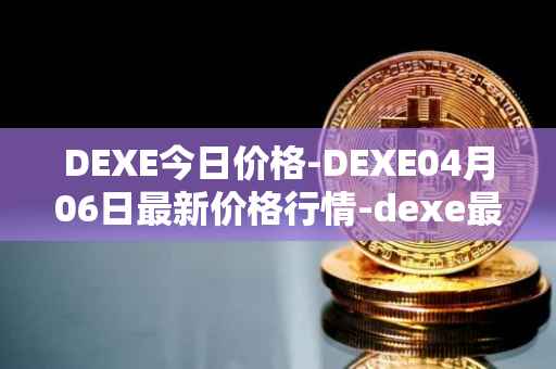 DEXE今日价格-DEXE04月06日最新价格行情-dexe最新走势消息