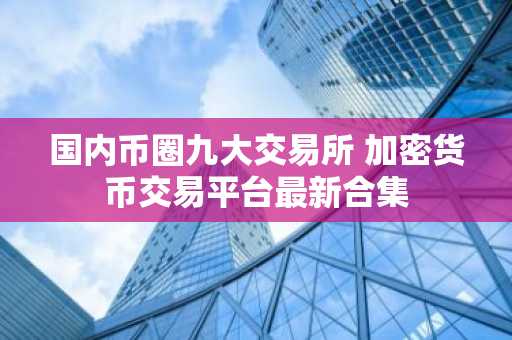 国内币圈九大交易所 加密货币交易平台最新合集