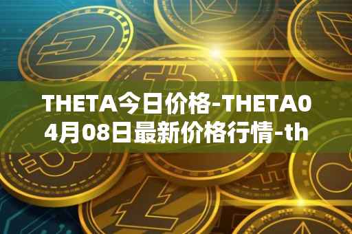 THETA今日价格-THETA04月08日最新价格行情-theta-token最新走势消息