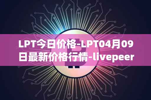 LPT今日价格-LPT04月09日最新价格行情-livepeer最新走势消息