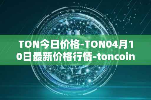 TON今日价格-TON04月10日最新价格行情-toncoin最新走势消息