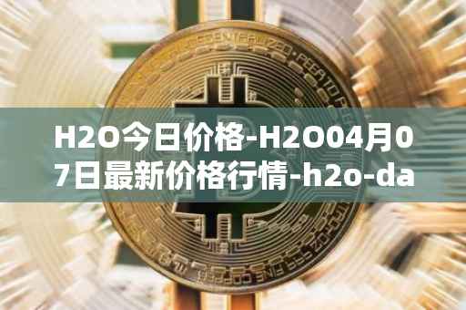 H2O今日价格-H2O04月07日最新价格行情-h2o-dao最新走势消息