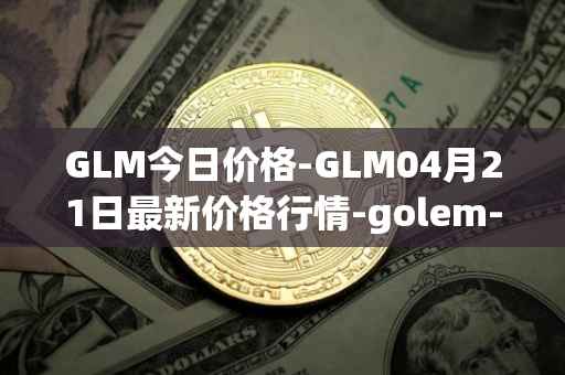 GLM今日价格-GLM04月21日最新价格行情-golem-network-tokens最新走势消息