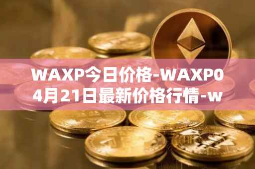 WAXP今日价格-WAXP04月21日最新价格行情-wax最新走势消息
