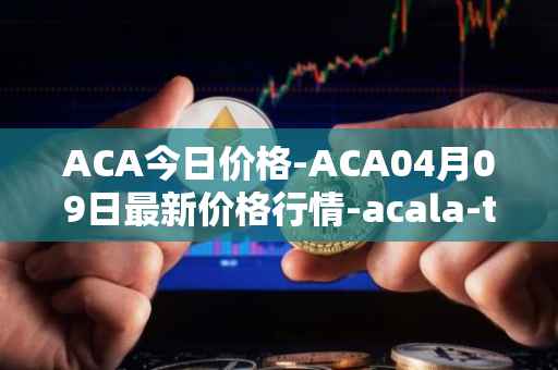 ACA今日价格-ACA04月09日最新价格行情-acala-token最新走势消息