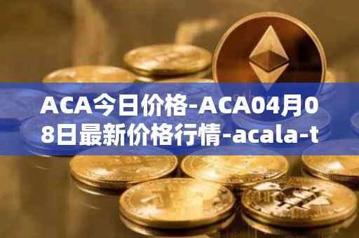 ACA今日价格-ACA04月08日最新价格行情-acala-token最新走势消息