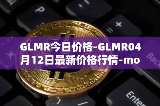 GLMR今日价格-GLMR04月12日最新价格行情-moonbeam最新走势消息