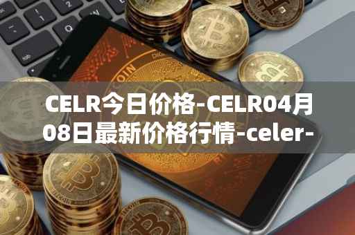 CELR今日价格-CELR04月08日最新价格行情-celer-network最新走势消息