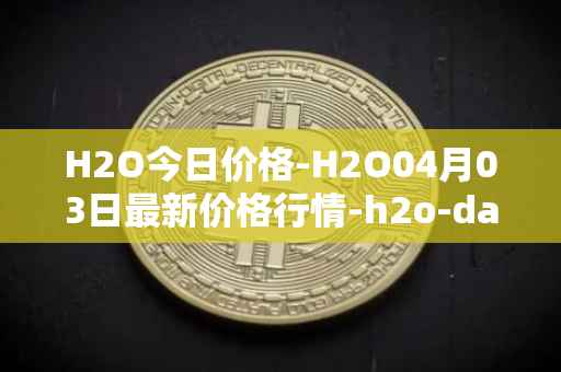 H2O今日价格-H2O04月03日最新价格行情-h2o-dao最新走势消息