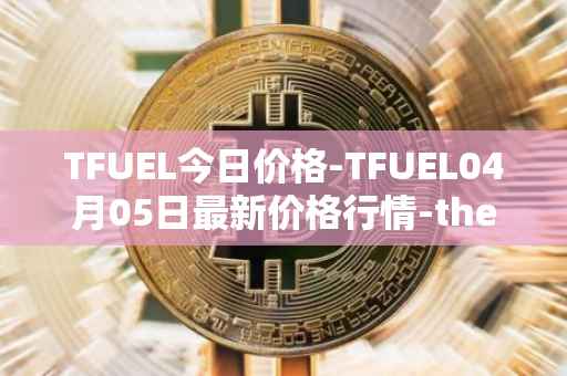 TFUEL今日价格-TFUEL04月05日最新价格行情-thetafuel最新走势消息