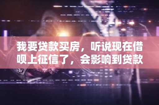 我要贷款买房，听说现在借呗上征信了，会影响到贷款，我想知道现在借呗上征信么？