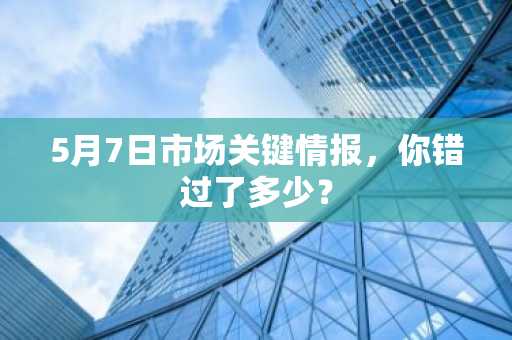 5月7日市场关键情报，你错过了多少？
