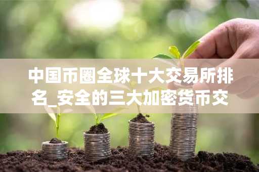 中国币圈全球十大交易所排名_安全的三大加密货币交易平台名单