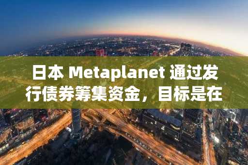 日本 Metaplanet 通过发行债券筹集资金，目标是在 2025 年实现 10,000 BTC