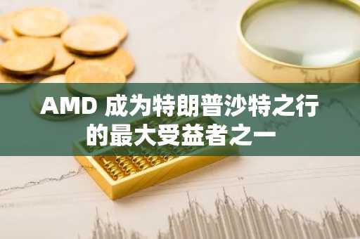 AMD 成为特朗普沙特之行的最大受益者之一
