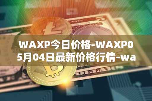 WAXP今日价格-WAXP05月04日最新价格行情-wax最新走势消息