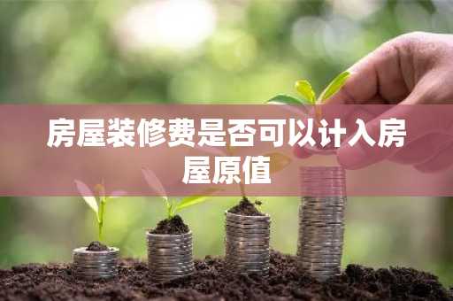 房屋装修费是否可以计入房屋原值