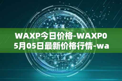 WAXP今日价格-WAXP05月05日最新价格行情-wax最新走势消息