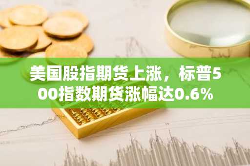 美国股指期货上涨，标普500指数期货涨幅达0.6%