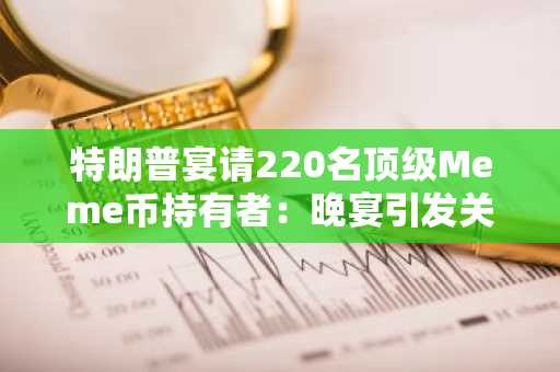 特朗普宴请220名顶级Meme币持有者：晚宴引发关注与争议