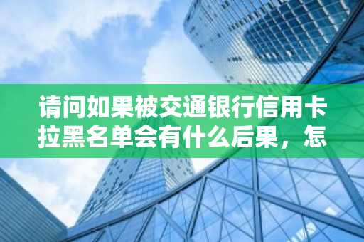 请问如果被交通银行信用卡拉黑名单会有什么后果，怎么消除？
