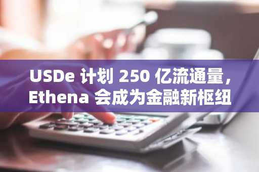 USDe 计划 250 亿流通量，Ethena 会成为金融新枢纽吗？