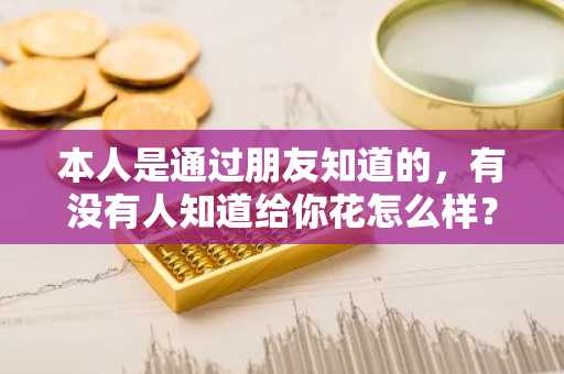 本人是通过朋友知道的，有没有人知道给你花怎么样？靠谱吗？