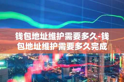 钱包地址维护需要多久-钱包地址维护需要多久完成